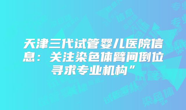 天津三代试管婴儿医院信息：关注染色体臂间倒位寻求专业机构”