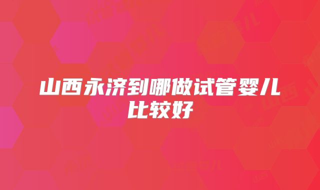 山西永济到哪做试管婴儿比较好