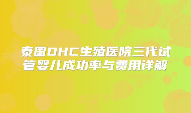 泰国DHC生殖医院三代试管婴儿成功率与费用详解