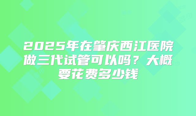 2025年在肇庆西江医院做三代试管可以吗？大概要花费多少钱