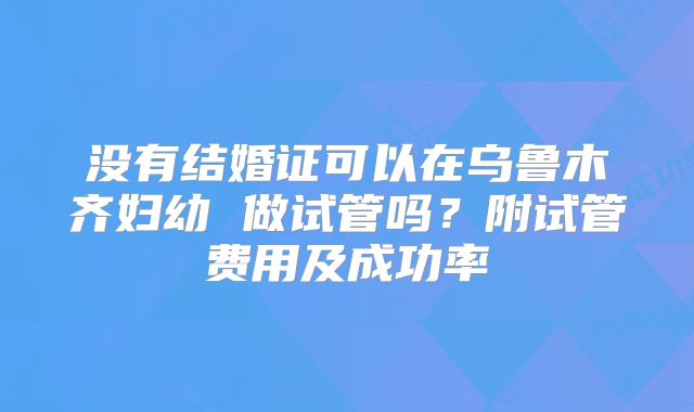 没有结婚证可以在乌鲁木齐妇幼 做试管吗？附试管费用及成功率