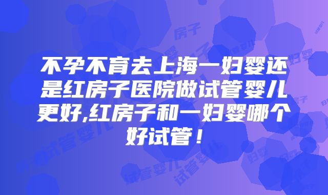 不孕不育去上海一妇婴还是红房子医院做试管婴儿更好,红房子和一妇婴哪个好试管！
