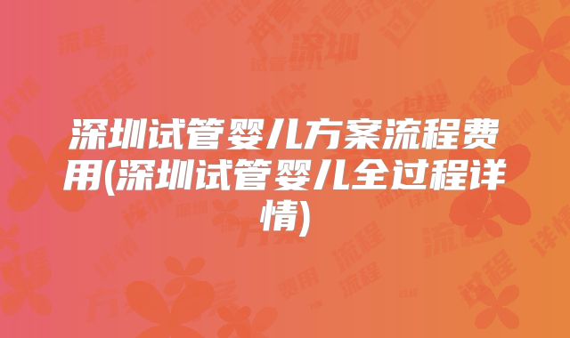 深圳试管婴儿方案流程费用(深圳试管婴儿全过程详情)