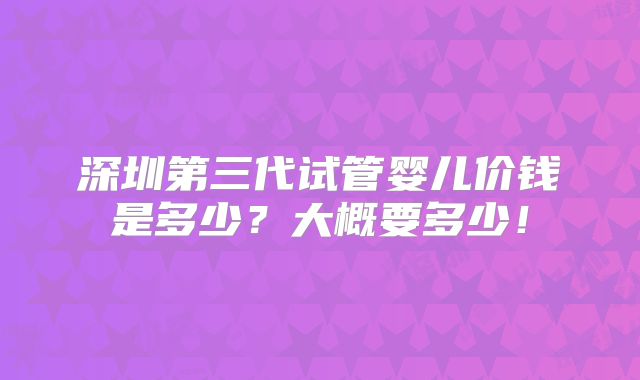 深圳第三代试管婴儿价钱是多少？大概要多少！
