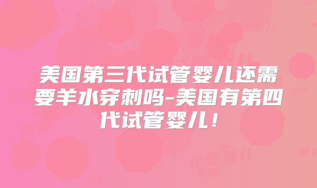 美国第三代试管婴儿还需要羊水穿刺吗-美国有第四代试管婴儿！