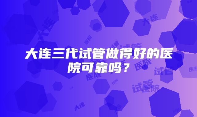 大连三代试管做得好的医院可靠吗？