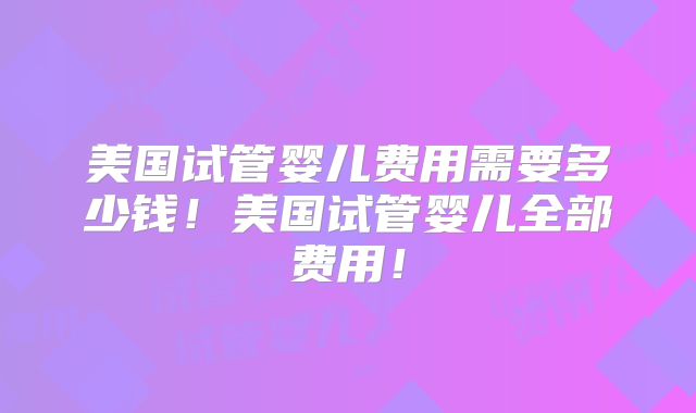 美国试管婴儿费用需要多少钱！美国试管婴儿全部费用！