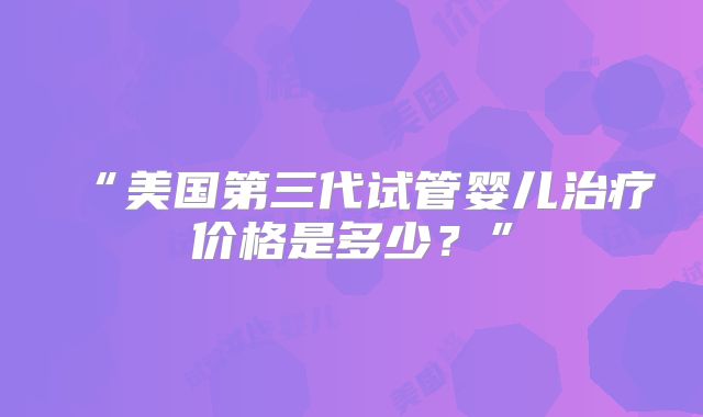 “美国第三代试管婴儿治疗价格是多少?”