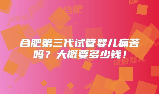 合肥第三代试管婴儿痛苦吗？大概要多少钱！