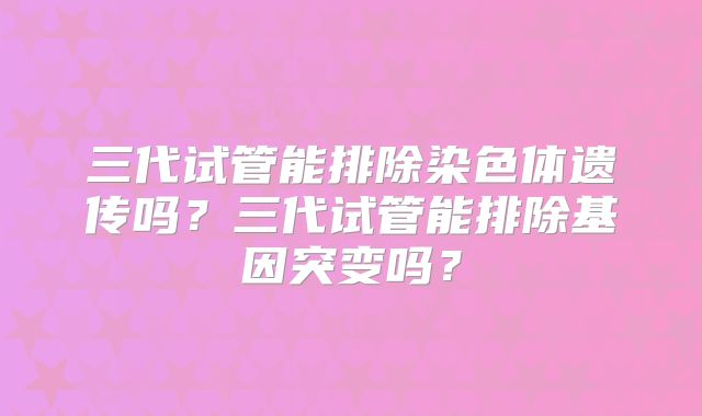 三代试管能排除染色体遗传吗?三代试管能排除基因突变吗?