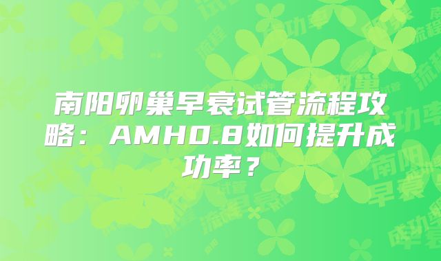 南阳卵巢早衰试管流程攻略:AMH0.8如何提升成功率?