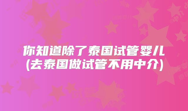 你知道除了泰国试管婴儿(去泰国做试管不用中介)