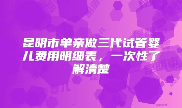 昆明市单亲做三代试管婴儿费用明细表，一次性了解清楚
