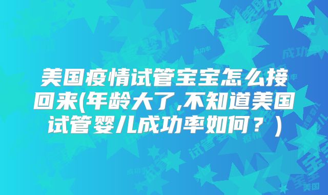 美国疫情试管宝宝怎么接回来(年龄大了,不知道美国试管婴儿成功率如何?)