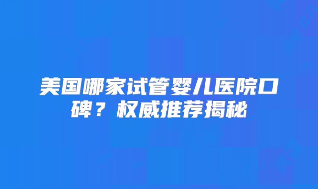 美国哪家试管婴儿医院口碑？权威推荐揭秘