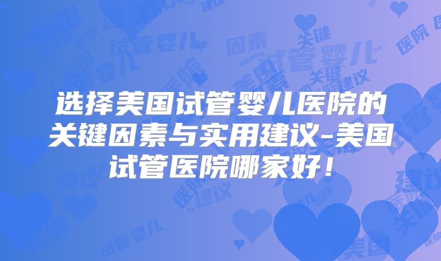 选择美国试管婴儿医院的关键因素与实用建议-美国试管医院哪家好！