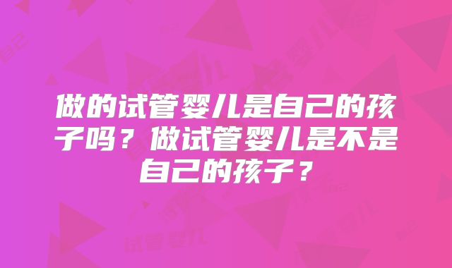 做的试管婴儿是自己的孩子吗？做试管婴儿是不是自己的孩子？