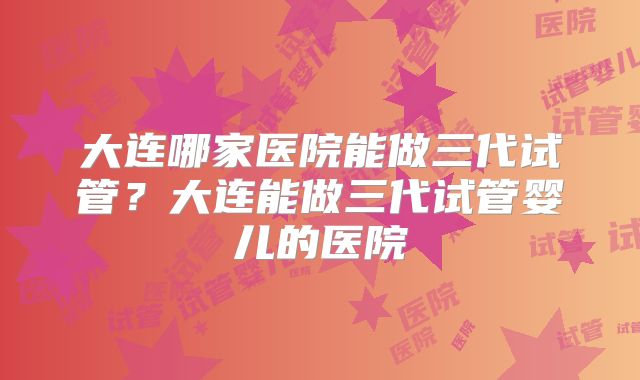 大连哪家医院能做三代试管?大连能做三代试管婴儿的医院