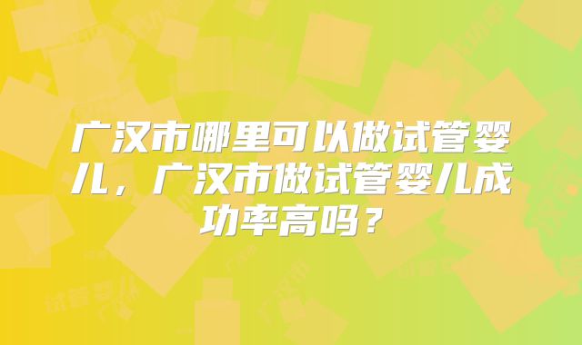 广汉市哪里可以做试管婴儿，广汉市做试管婴儿成功率高吗？