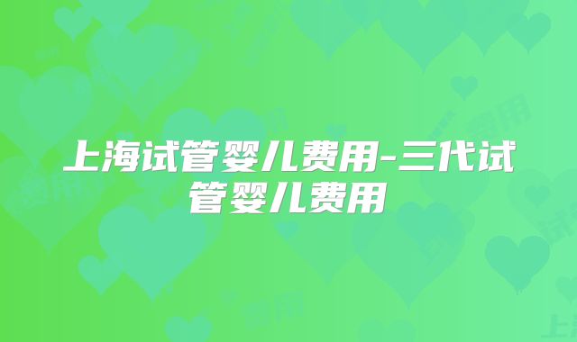 上海试管婴儿费用-三代试管婴儿费用