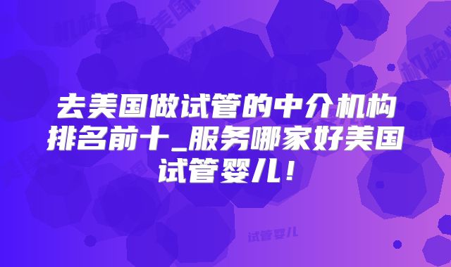 去美国做试管的中介机构排名前十_服务哪家好美国试管婴儿!