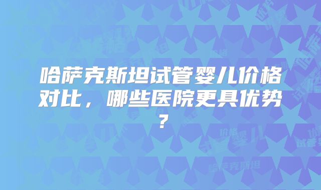 哈萨克斯坦试管婴儿价格对比,哪些医院更具优势?