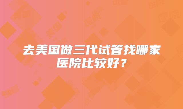去美国做三代试管找哪家医院比较好？