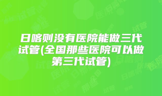 日喀则没有医院能做三代试管(全国那些医院可以做第三代试管)