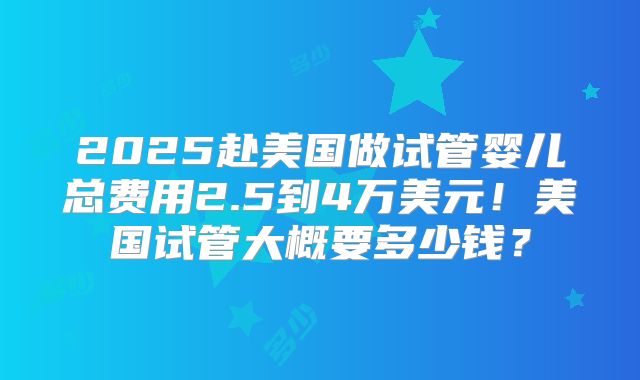 2025赴美国做试管婴儿总费用2.5到4万美元！美国试管大概要多少钱？