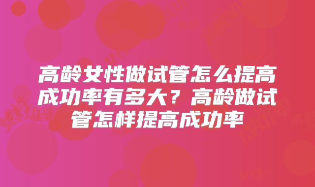 高龄女性做试管怎么提高成功率有多大？高龄做试管怎样提高成功率