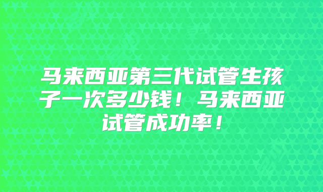 马来西亚第三代试管生孩子一次多少钱!马来西亚试管成功率!
