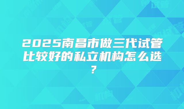 2025南昌市做三代试管比较好的私立机构怎么选?