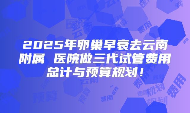 2025年卵巢早衰去云南附属 医院做三代试管费用总计与预算规划！