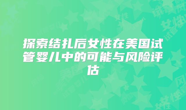 探索结扎后女性在美国试管婴儿中的可能与风险评估
