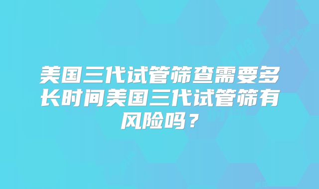 美国三代试管筛查需要多长时间美国三代试管筛有风险吗？