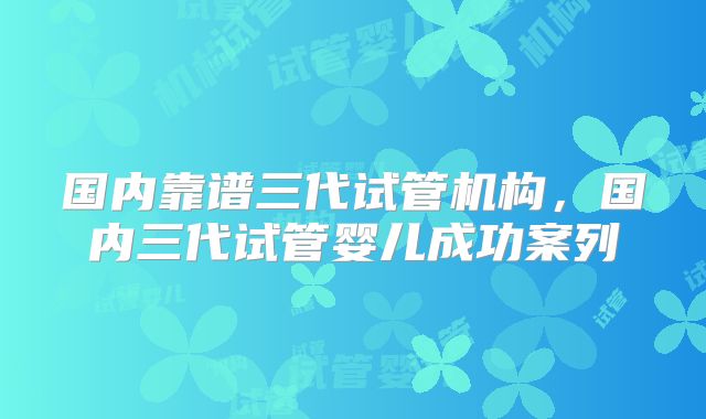 国内靠谱三代试管机构，国内三代试管婴儿成功案列