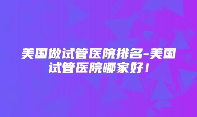 美国做试管医院排名-美国试管医院哪家好！
