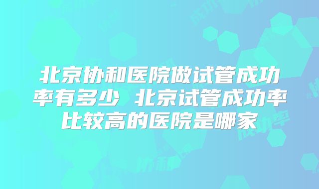 北京协和医院做试管成功率有多少 北京试管成功率比较高的医院是哪家