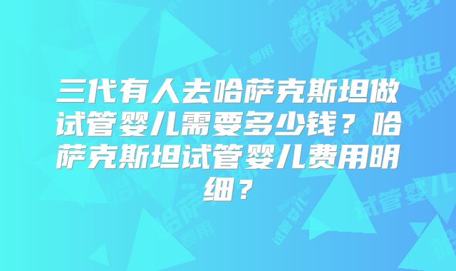 三代有人去哈萨克斯坦做试管婴儿需要多少钱？哈萨克斯坦试管婴儿费用明细？