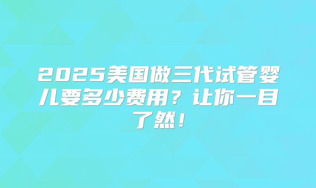 2025美国做三代试管婴儿要多少费用？让你一目了然！