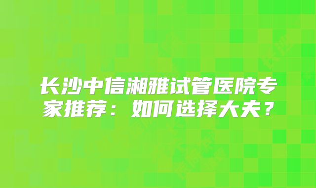 长沙中信湘雅试管医院专家推荐：如何选择大夫？