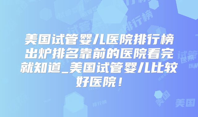 美国试管婴儿医院排行榜出炉排名靠前的医院看完就知道_美国试管婴儿比较好医院!