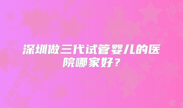 深圳做三代试管婴儿的医院哪家好?