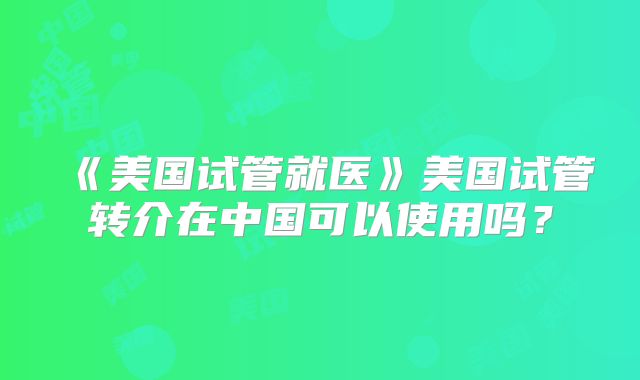 《美国试管就医》美国试管转介在中国可以使用吗?