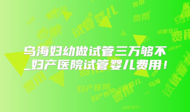 乌海妇幼做试管三万够不_妇产医院试管婴儿费用！