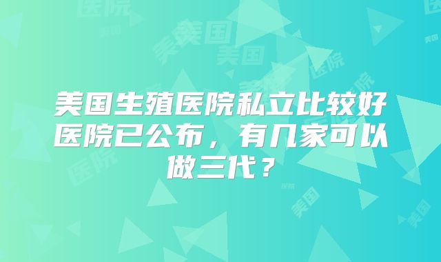 美国生殖医院私立比较好医院已公布，有几家可以做三代？