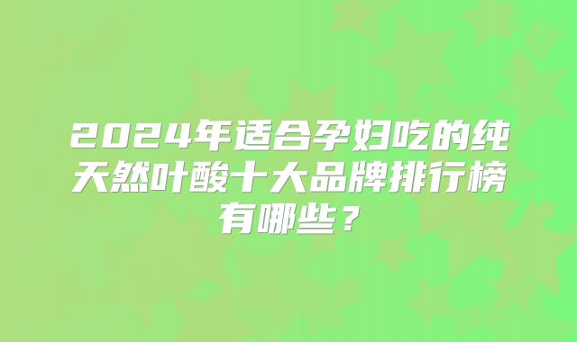 2024年适合孕妇吃的纯天然叶酸十大品牌排行榜有哪些？