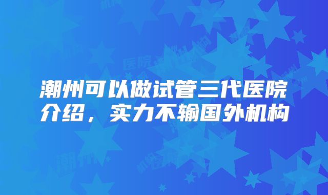 潮州可以做试管三代医院介绍,实力不输国外机构