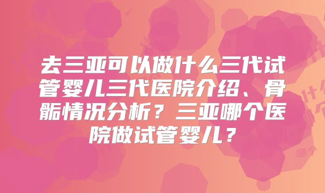 去三亚可以做什么三代试管婴儿三代医院介绍、骨骺情况分析？三亚哪个医院做试管婴儿？