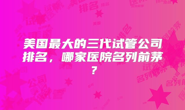 美国最大的三代试管公司排名,哪家医院名列前茅?